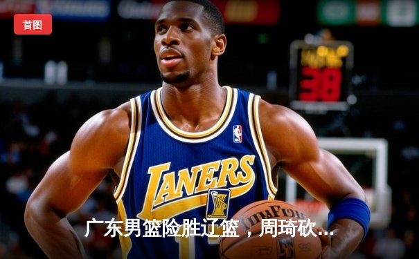 广东男篮险胜辽篮，周琦砍下双二十统治内线