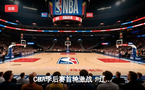 CBA季后赛首轮激战：辽宁险胜浙江，赵继伟关键三分定乾坤