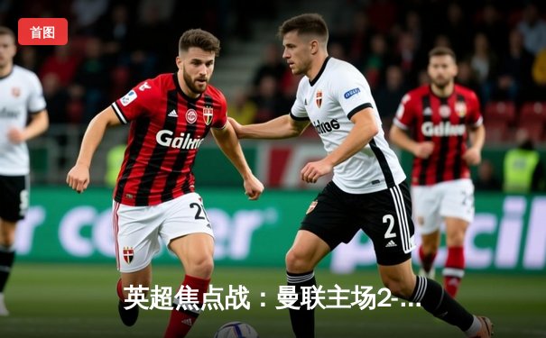 英超焦点战：曼联主场2-1逆转利物浦，C罗梅开二度创纪录