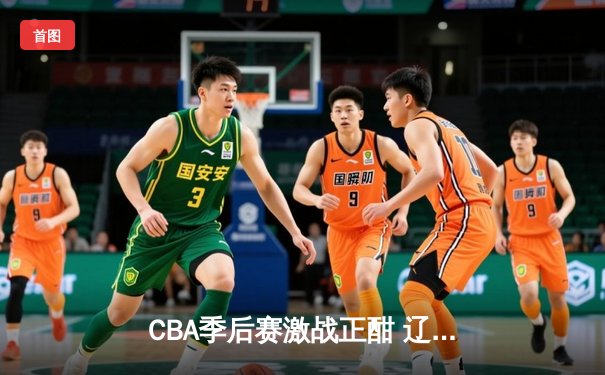 CBA季后赛激战正酣 辽宁本钢加时绝杀广东东莞大益挺进总决赛