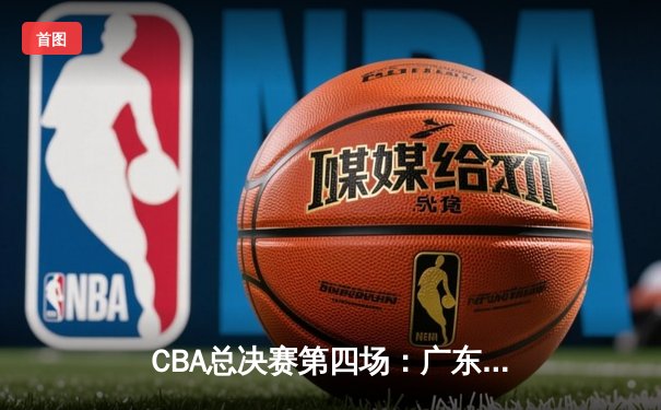 CBA总决赛第四场：广东队逆转取胜，总比分3-1夺得赛点
