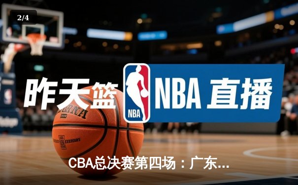 CBA总决赛第四场：广东队逆转取胜，总比分3-1夺得赛点 - 2