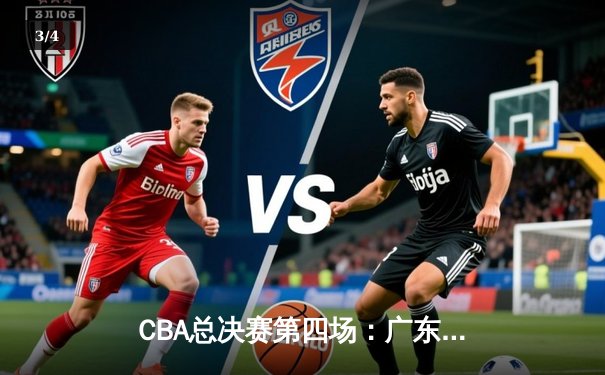 CBA总决赛第四场：广东队逆转取胜，总比分3-1夺得赛点 - 3