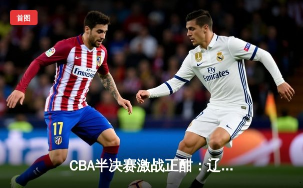 CBA半决赛激战正酣：辽宁力克广东，张镇麟砍下28分助队夺赛点