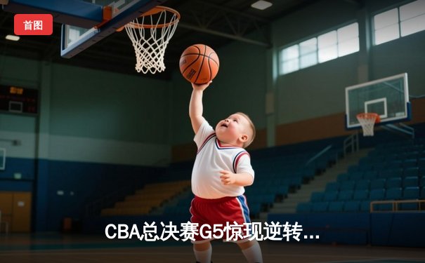 CBA总决赛G5惊现逆转！辽宁末节发力力克广东成功卫冕