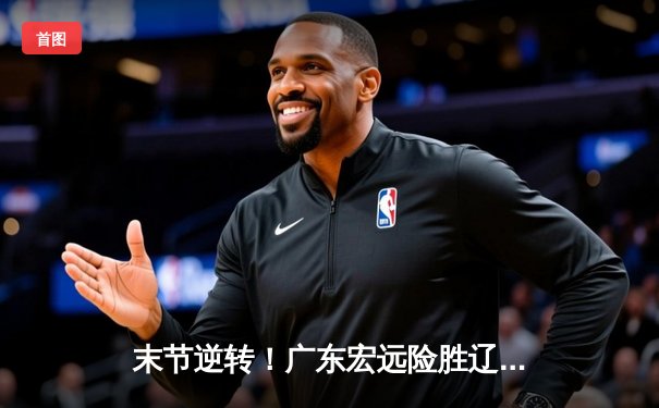 末节逆转！广东宏远险胜辽宁本钢，胡明轩30分力挽狂澜