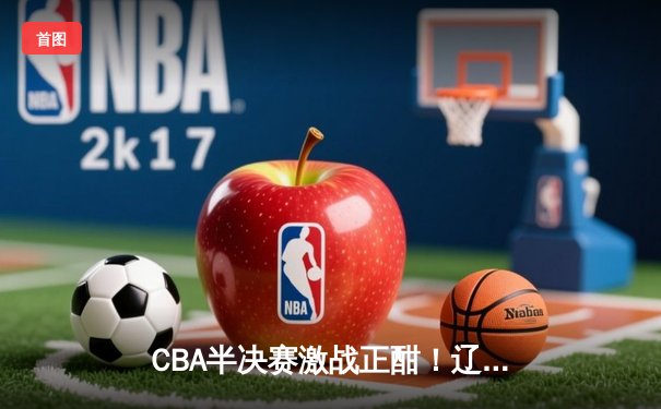 CBA半决赛激战正酣！辽宁逆转广东夺赛点，张镇麟27分定乾坤