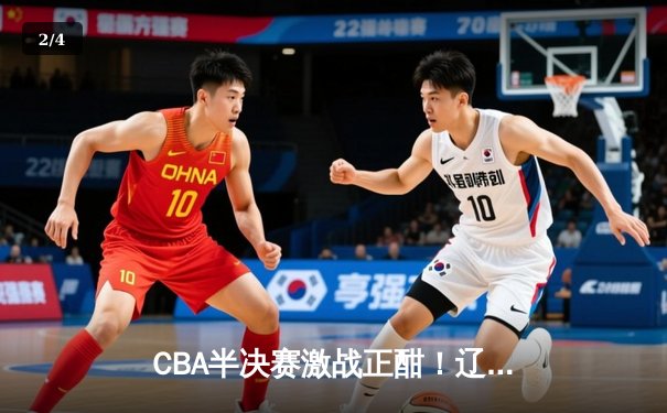 CBA半决赛激战正酣！辽宁逆转广东夺赛点，张镇麟27分定乾坤 - 2