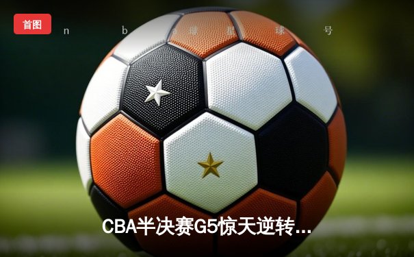 CBA半决赛G5惊天逆转！辽宁本钢加时险胜广东宏远晋级总决赛