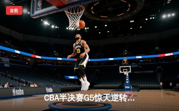 CBA半决赛G5惊天逆转！辽宁本钢加时险胜广东宏远晋级总决赛