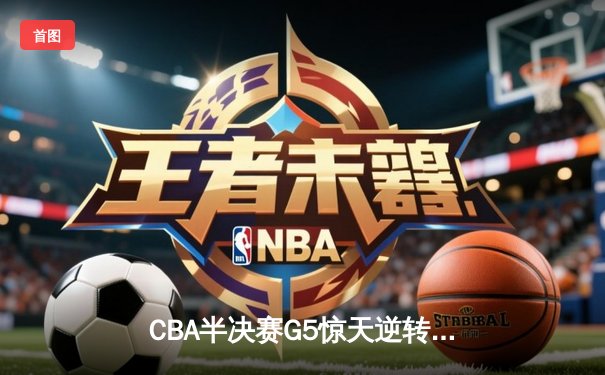 CBA半决赛G5惊天逆转！辽宁本钢加时险胜广东宏远晋级总决赛