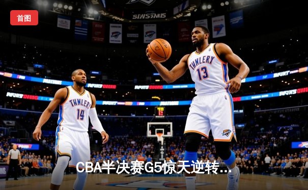 CBA半决赛G5惊天逆转！辽宁本钢加时险胜广东宏远晋级总决赛
